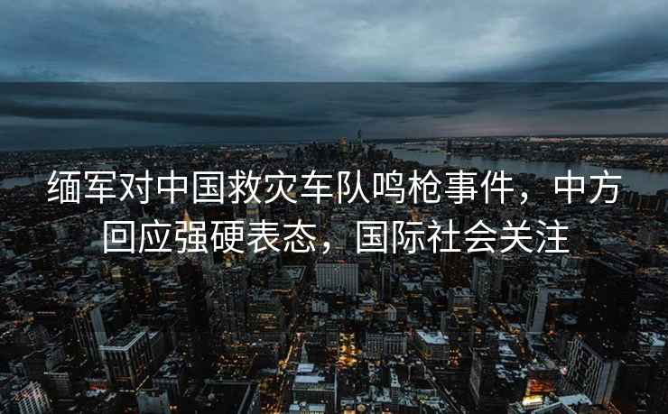緬軍對中國救災車(chē)隊鳴槍事件，中方回應強硬表態(tài)，國際社會(huì )關(guān)注
