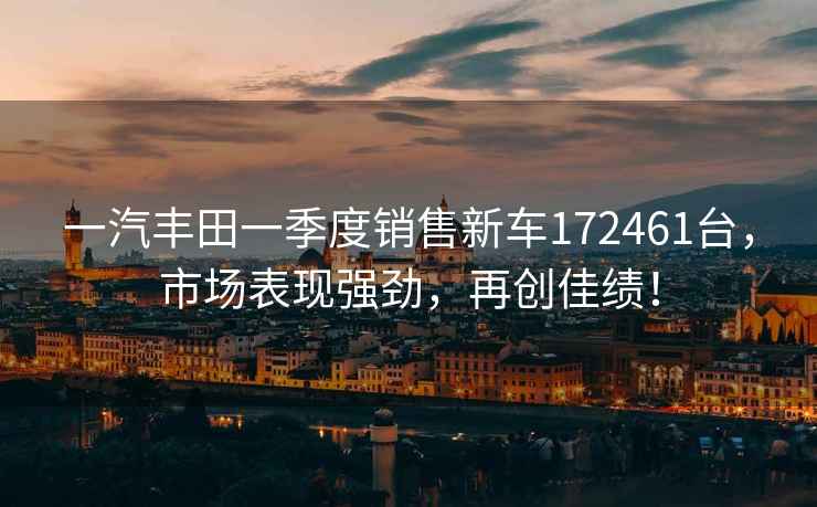 一汽豐田一季度銷(xiāo)售新車(chē)172461臺，市場(chǎng)表現強勁，再創(chuàng  )佳績(jì)！