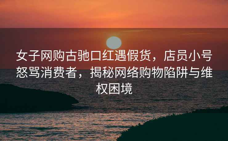 女子網(wǎng)購古馳口紅遇假貨，店員小號怒罵消費者，揭秘網(wǎng)絡(luò )購物陷阱與維權困境