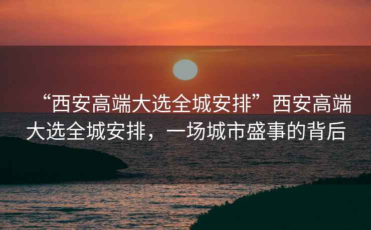 “西安高端大選全城安排”西安高端大選全城安排，一場(chǎng)城市盛事的背后