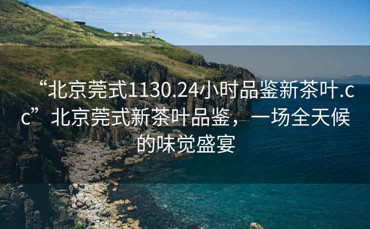 “北京莞式1130.24小時(shí)品鑒新茶葉.cc”北京莞式新茶葉品鑒，一場(chǎng)全天候的味覺(jué)盛宴