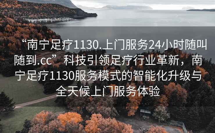“南寧足療1130.上門(mén)服務(wù)24小時(shí)隨叫隨到.cc”科技引領(lǐng)足療行業(yè)革新，南寧足療1130服務(wù)模式的智能化升級與全天候上門(mén)服務(wù)體驗