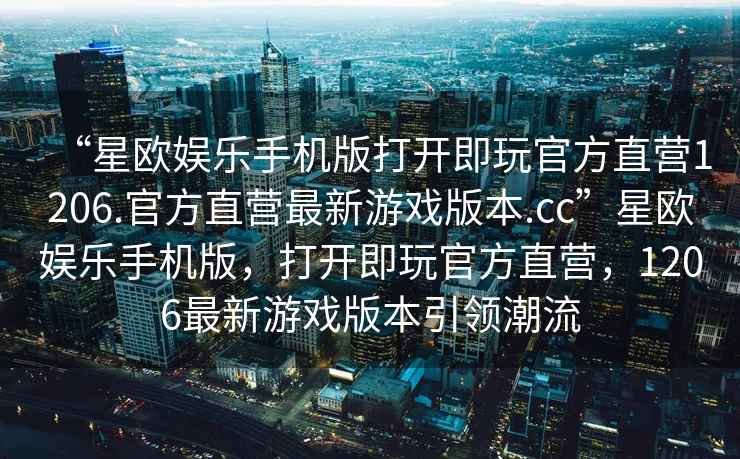 “星歐娛樂(lè )手機版打開(kāi)即玩官方直營(yíng)1206.官方直營(yíng)最新游戲版本.cc”星歐娛樂(lè )手機版，打開(kāi)即玩官方直營(yíng)，1206最新游戲版本引領(lǐng)潮流
