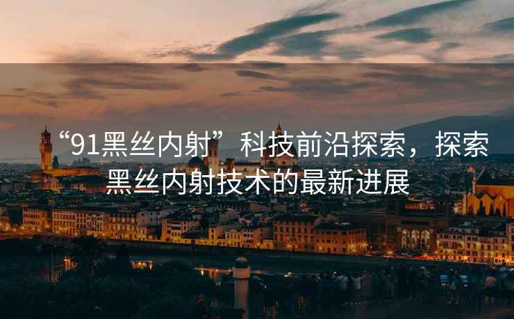 “91黑絲內射”科技前沿探索，探索黑絲內射技術(shù)的最新進(jìn)展