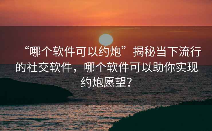“哪個(gè)軟件可以約炮”揭秘當下流行的社交軟件，哪個(gè)軟件可以助你實(shí)現約炮愿望？