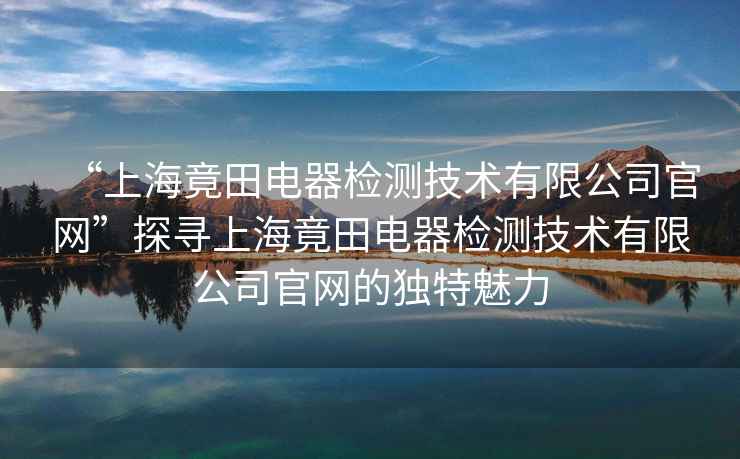 “上海竟田電器檢測技術(shù)有限公司官網(wǎng)”探尋上海竟田電器檢測技術(shù)有限公司官網(wǎng)的獨特魅力
