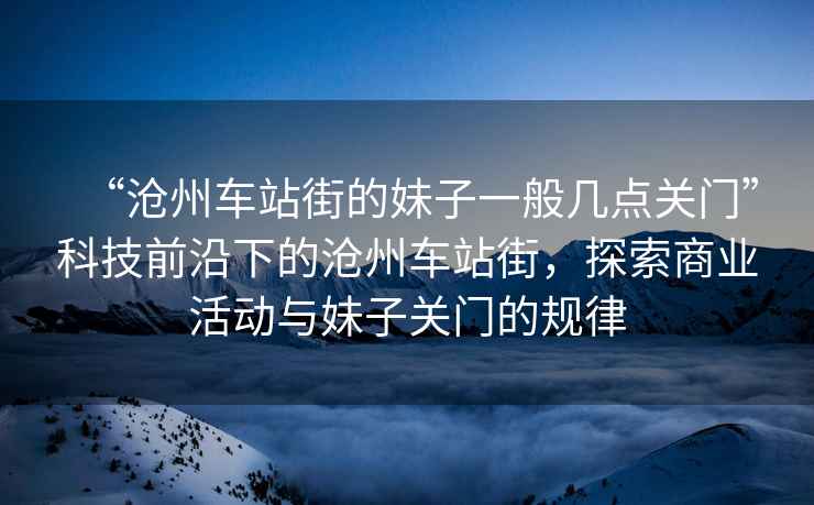 “滄州車(chē)站街的妹子一般幾點(diǎn)關(guān)門(mén)”科技前沿下的滄州車(chē)站街，探索商業(yè)活動(dòng)與妹子關(guān)門(mén)的規律