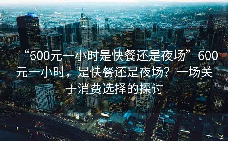 “600元一小時(shí)是快餐還是夜場(chǎng)”600元一小時(shí)，是快餐還是夜場(chǎng)？一場(chǎng)關(guān)于消費選擇的探討