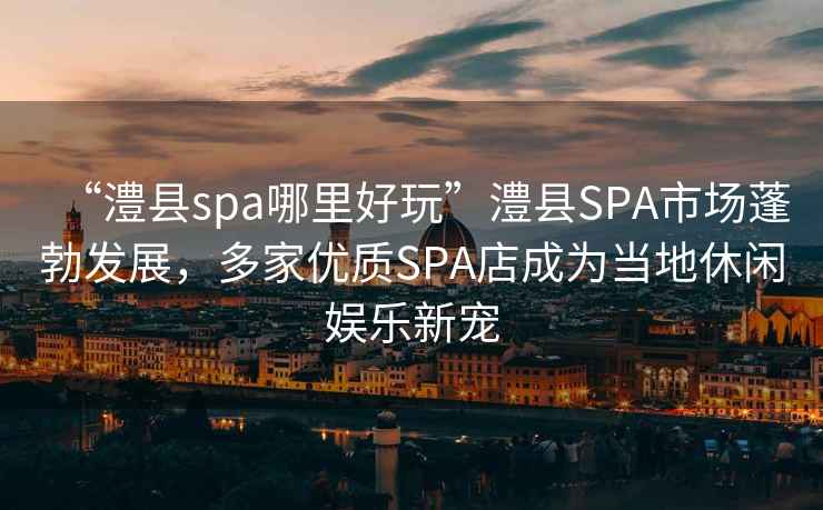 “澧縣spa哪里好玩”澧縣SPA市場(chǎng)蓬勃發(fā)展，多家優(yōu)質(zhì)SPA店成為當地休閑娛樂(lè )新寵