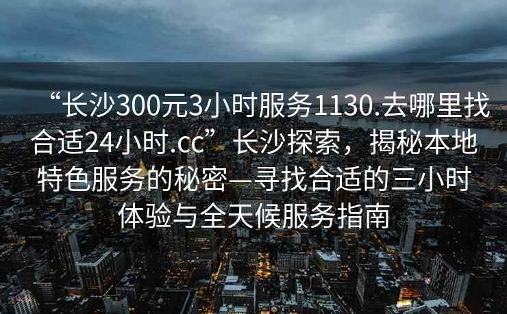 “長(cháng)沙300元3小時(shí)服務(wù)1130.去哪里找合適24小時(shí).cc”長(cháng)沙探索，揭秘本地特色服務(wù)的秘密—尋找合適的三小時(shí)體驗與全天候服務(wù)指南