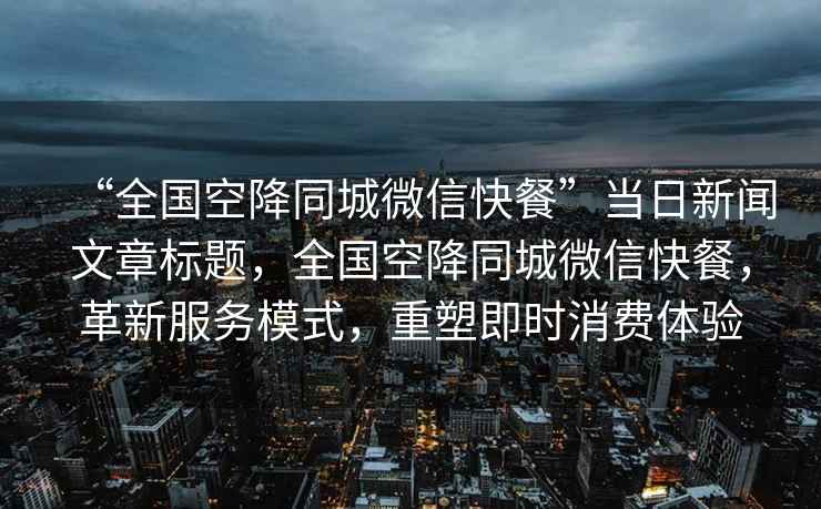 “全國空降同城微信快餐”當日新聞文章標題，全國空降同城微信快餐，革新服務(wù)模式，重塑即時(shí)消費體驗