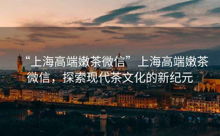 “上海高端嫩茶微信”上海高端嫩茶微信，探索現代茶文化的新紀元