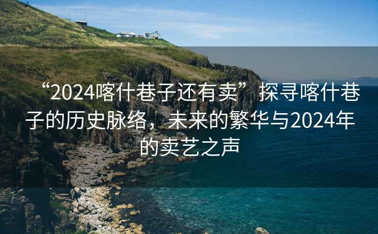 “2024喀什巷子還有賣(mài)”探尋喀什巷子的歷史脈絡(luò )，未來(lái)的繁華與2024年的賣(mài)藝之聲