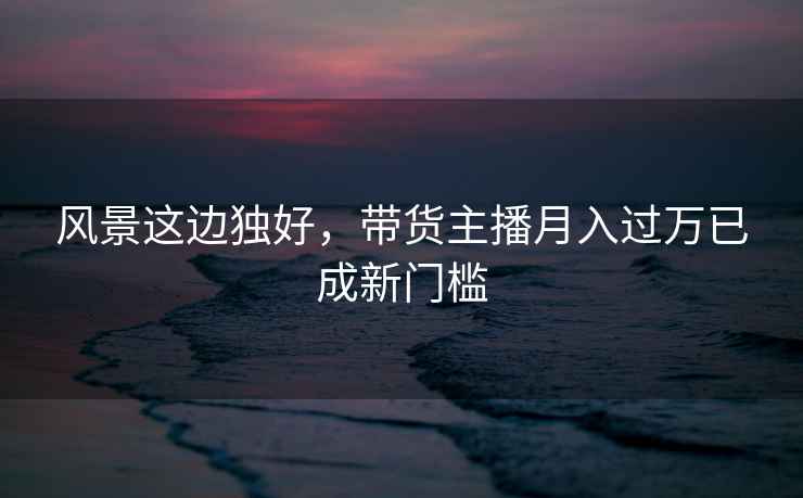 風(fēng)景這邊獨好，帶貨主播月入過(guò)萬(wàn)已成新門(mén)檻