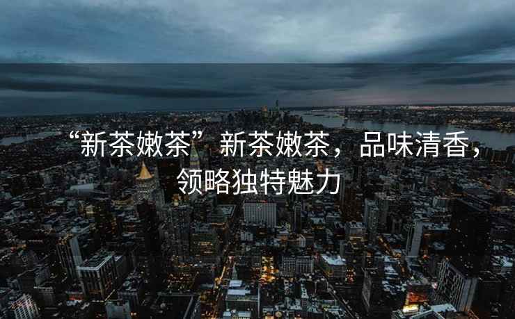 “新茶嫩茶”新茶嫩茶，品味清香，領(lǐng)略獨特魅力