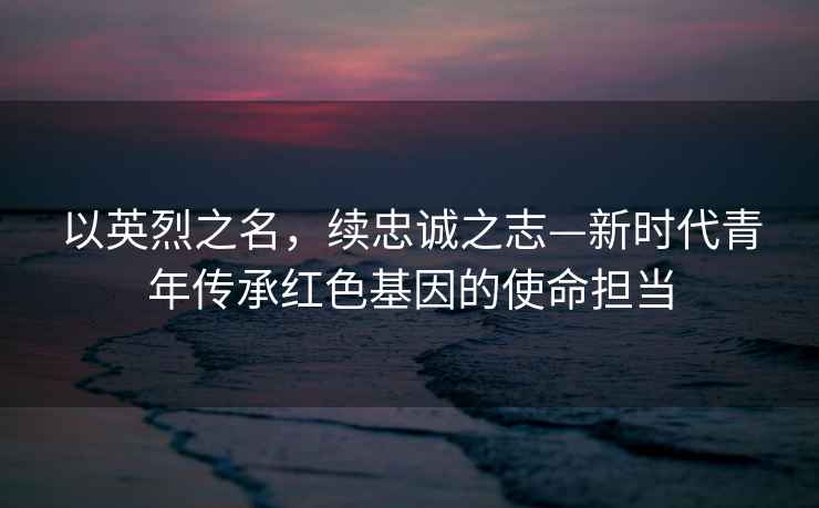 以英烈之名，續忠誠之志—新時(shí)代青年傳承紅色基因的使命擔當