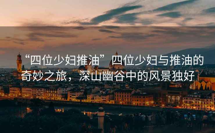 “四位少婦推油”四位少婦與推油的奇妙之旅，深山幽谷中的風(fēng)景獨好