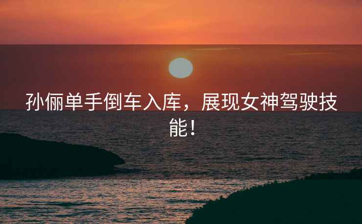 孫儷單手倒車(chē)入庫，展現女神駕駛技能！
