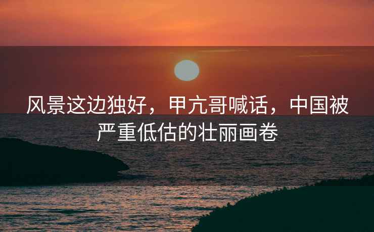 風(fēng)景這邊獨好，甲亢哥喊話(huà)，中國被嚴重低估的壯麗畫(huà)卷