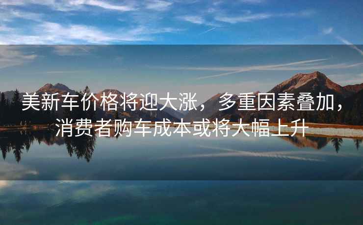 美新車(chē)價(jià)格將迎大漲，多重因素疊加，消費者購車(chē)成本或將大幅上升