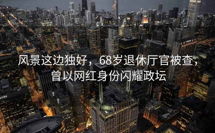 風(fēng)景這邊獨好，68歲退休廳官被查，曾以網(wǎng)紅身份閃耀政壇