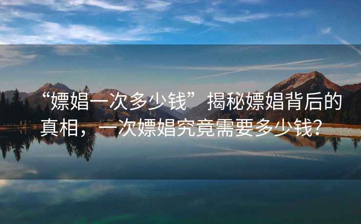 “嫖娼一次多少錢(qián)”揭秘嫖娼背后的真相，一次嫖娼究竟需要多少錢(qián)？