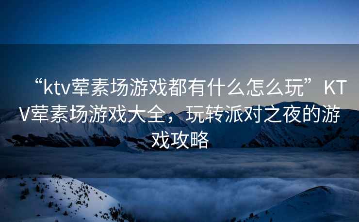 “ktv葷素場(chǎng)游戲都有什么怎么玩”KTV葷素場(chǎng)游戲大全，玩轉派對之夜的游戲攻略