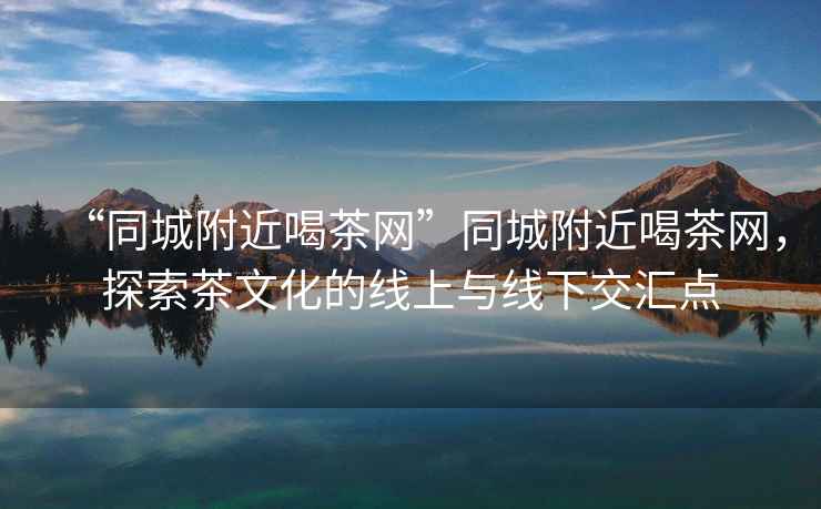 “同城附近喝茶網(wǎng)”同城附近喝茶網(wǎng)，探索茶文化的線(xiàn)上與線(xiàn)下交匯點(diǎn)
