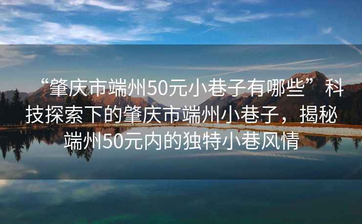 “肇慶市端州50元小巷子有哪些”科技探索下的肇慶市端州小巷子，揭秘端州50元內的獨特小巷風(fēng)情
