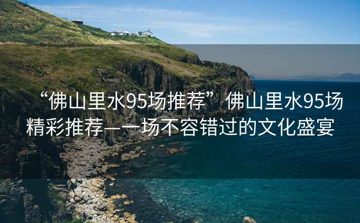 “佛山里水95場(chǎng)推薦”佛山里水95場(chǎng)精彩推薦—一場(chǎng)不容錯過(guò)的文化盛宴