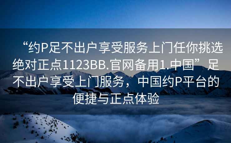 “約P足不出戶(hù)享受服務(wù)上門(mén)任你挑選絕對正點(diǎn)1123BB.官網(wǎng)備用1.中國”足不出戶(hù)享受上門(mén)服務(wù)，中國約P平臺的便捷與正點(diǎn)體驗