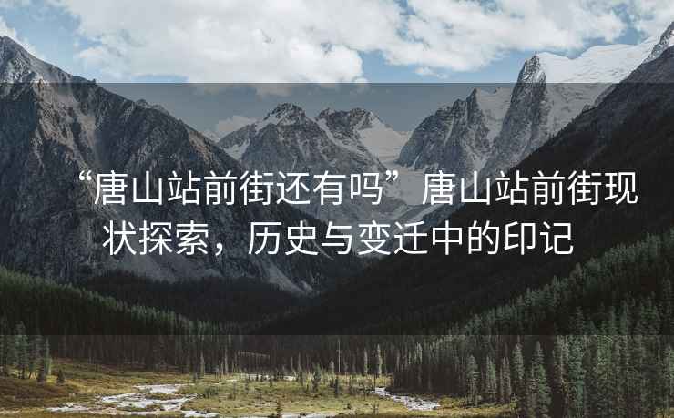“唐山站前街還有嗎”唐山站前街現狀探索，歷史與變遷中的印記