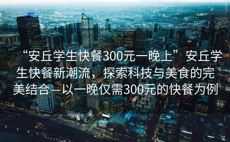 “安丘學(xué)生快餐300元一晚上”安丘學(xué)生快餐新潮流，探索科技與美食的完美結合—以一晚僅需300元的快餐為例