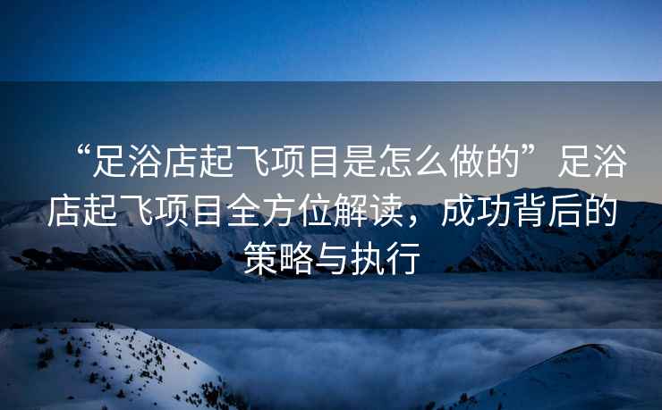 “足浴店起飛項目是怎么做的”足浴店起飛項目全方位解讀，成功背后的策略與執行