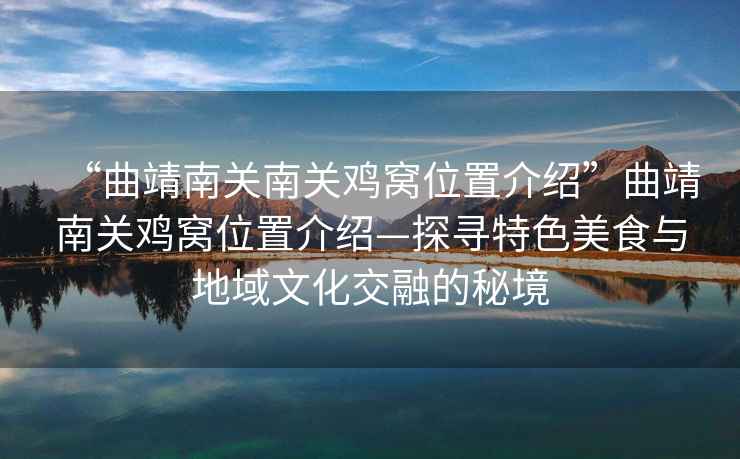 “曲靖南關(guān)南關(guān)雞窩位置介紹”曲靖南關(guān)雞窩位置介紹—探尋特色美食與地域文化交融的秘境