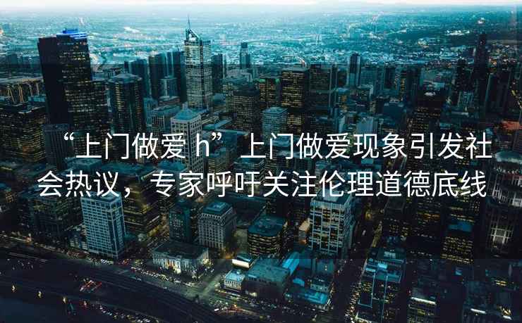 “上門(mén)做愛(ài) h”上門(mén)做愛(ài)現象引發(fā)社會(huì )熱議，專(zhuān)家呼吁關(guān)注倫理道德底線(xiàn)