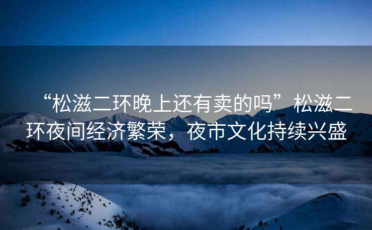 “松滋二環(huán)晚上還有賣(mài)的嗎”松滋二環(huán)夜間經(jīng)濟繁榮，夜市文化持續興盛