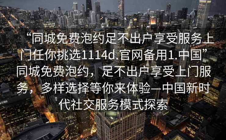 “同城免費泡約足不出戶(hù)享受服務(wù)上門(mén)任你挑選1114d.官網(wǎng)備用1.中國”同城免費泡約，足不出戶(hù)享受上門(mén)服務(wù)，多樣選擇等你來(lái)體驗—中國新時(shí)代社交服務(wù)模式探索
