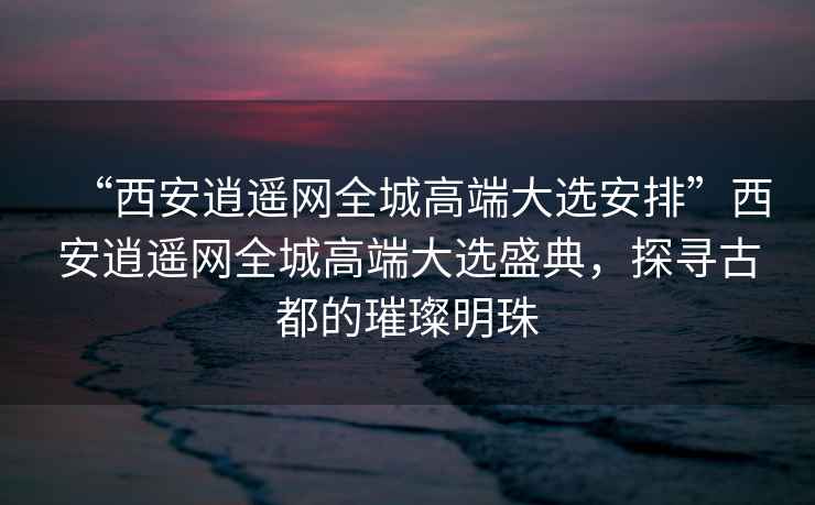 “西安逍遙網(wǎng)全城高端大選安排”西安逍遙網(wǎng)全城高端大選盛典，探尋古都的璀璨明珠