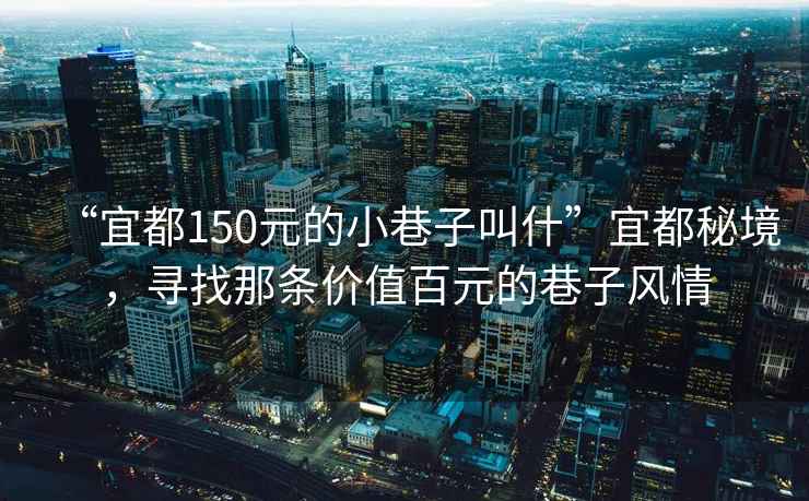 “宜都150元的小巷子叫什”宜都秘境，尋找那條價(jià)值百元的巷子風(fēng)情