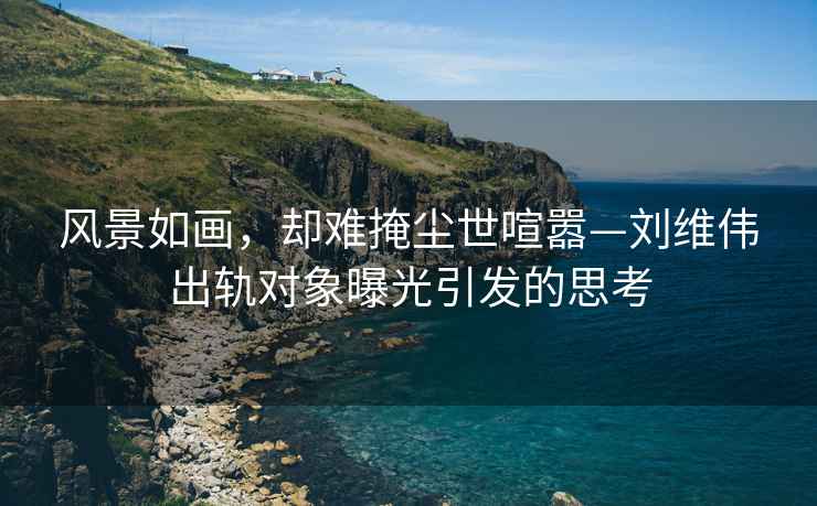 風(fēng)景如畫(huà)，卻難掩塵世喧囂—劉維偉出軌對象曝光引發(fā)的思考