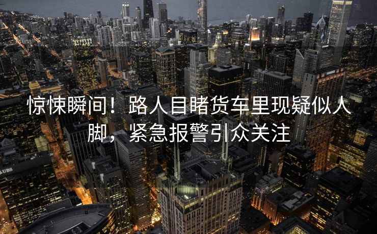 驚悚瞬間！路人目睹貨車(chē)里現疑似人腳，緊急報警引眾關(guān)注