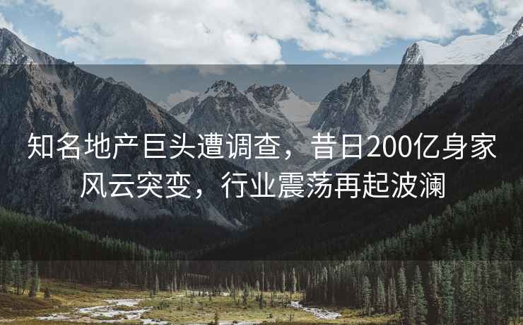 知名地產(chǎn)巨頭遭調查，昔日200億身家風(fēng)云突變，行業(yè)震蕩再起波瀾