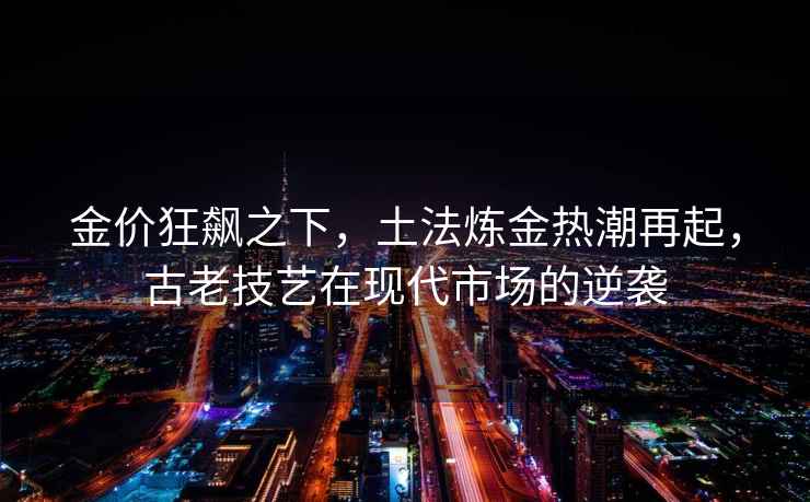 金價(jià)狂飆之下，土法煉金熱潮再起，古老技藝在現代市場(chǎng)的逆襲
