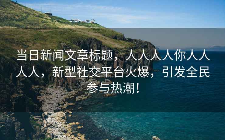 當日新聞文章標題，人人人人你人人人人，新型社交平臺火爆，引發(fā)全民參與熱潮！