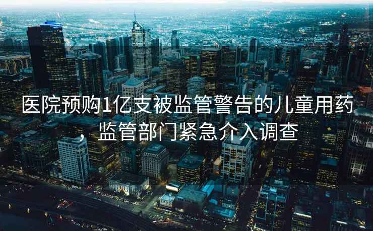 醫院預購1億支被監管警告的兒童用藥，監管部門(mén)緊急介入調查