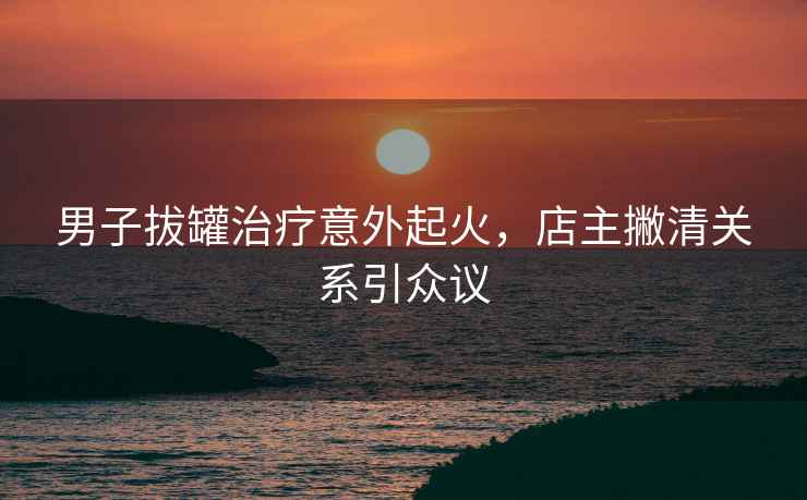 男子拔罐治療意外起火，店主撇清關(guān)系引眾議