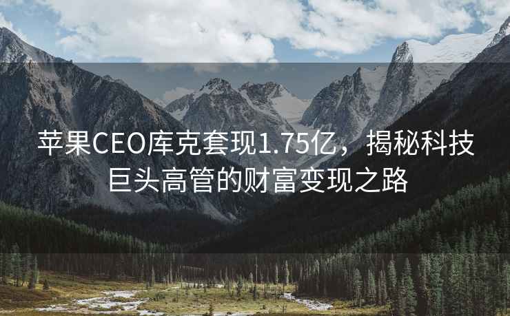 蘋(píng)果CEO庫克套現1.75億，揭秘科技巨頭高管的財富變現之路