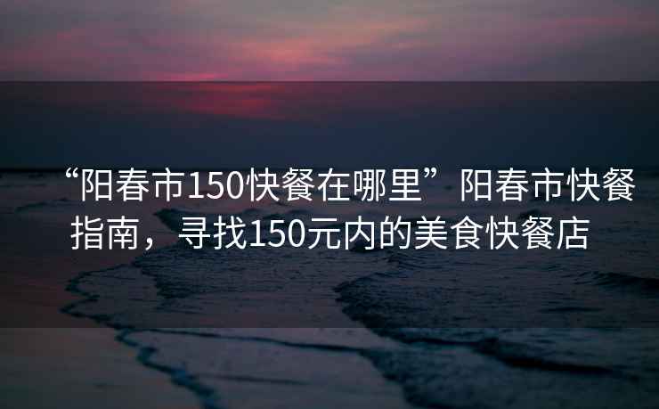 “陽(yáng)春市150快餐在哪里”陽(yáng)春市快餐指南，尋找150元內的美食快餐店