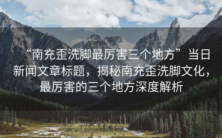 “南充歪洗腳最厲害三個(gè)地方”當日新聞文章標題，揭秘南充歪洗腳文化，最厲害的三個(gè)地方深度解析